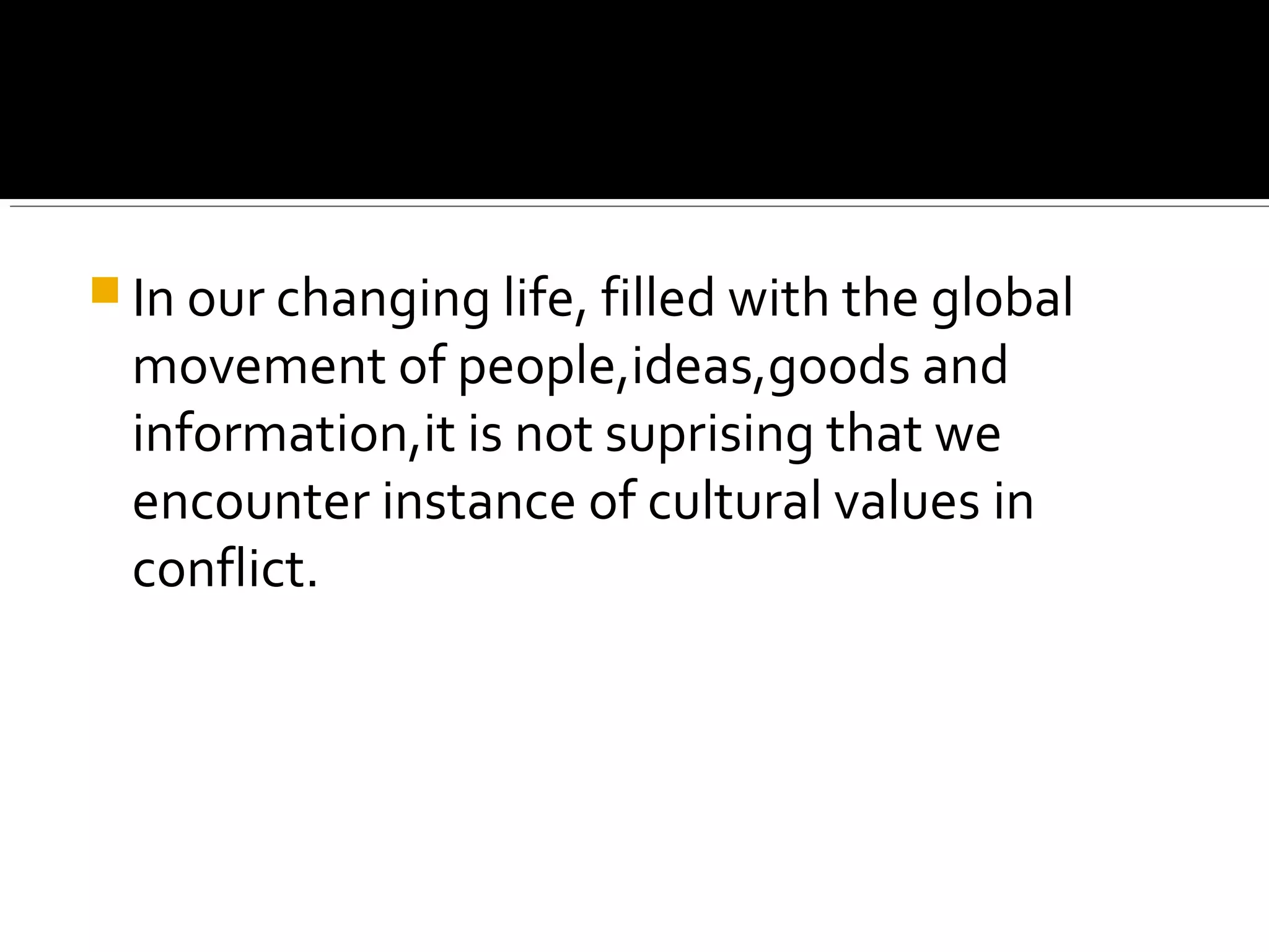  In our changing life, filled with the global
movement of people,ideas,goods and
information,it is not suprising that we
encounter instance of cultural values in
conflict.
 