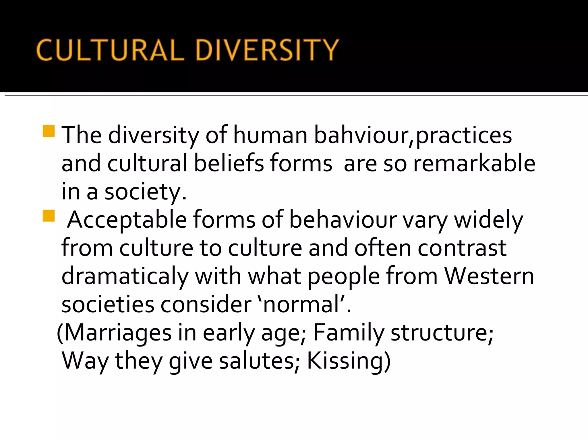  The diversity of human bahviour,practices
and cultural beliefs forms are so remarkable
in a society.
 Acceptable forms of behaviour vary widely
from culture to culture and often contrast
dramaticaly with what people from Western
societies consider ‘normal’.
(Marriages in early age; Family structure;
Way they give salutes; Kissing)
 