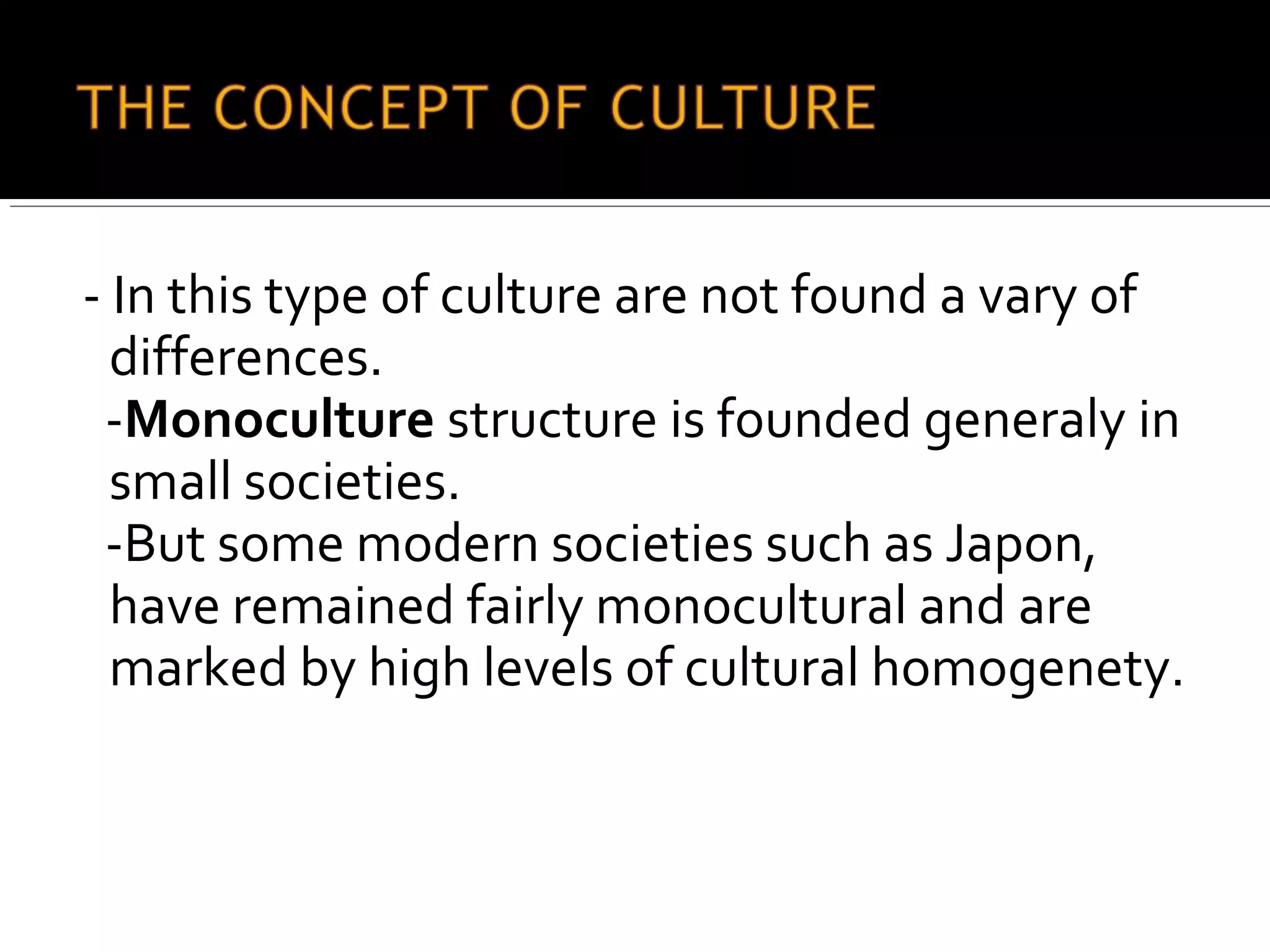 - In this type of culture are not found a vary of
differences.
-Monoculture structure is founded generaly in
small societies.
-But some modern societies such as Japon,
have remained fairly monocultural and are
marked by high levels of cultural homogenety.
 