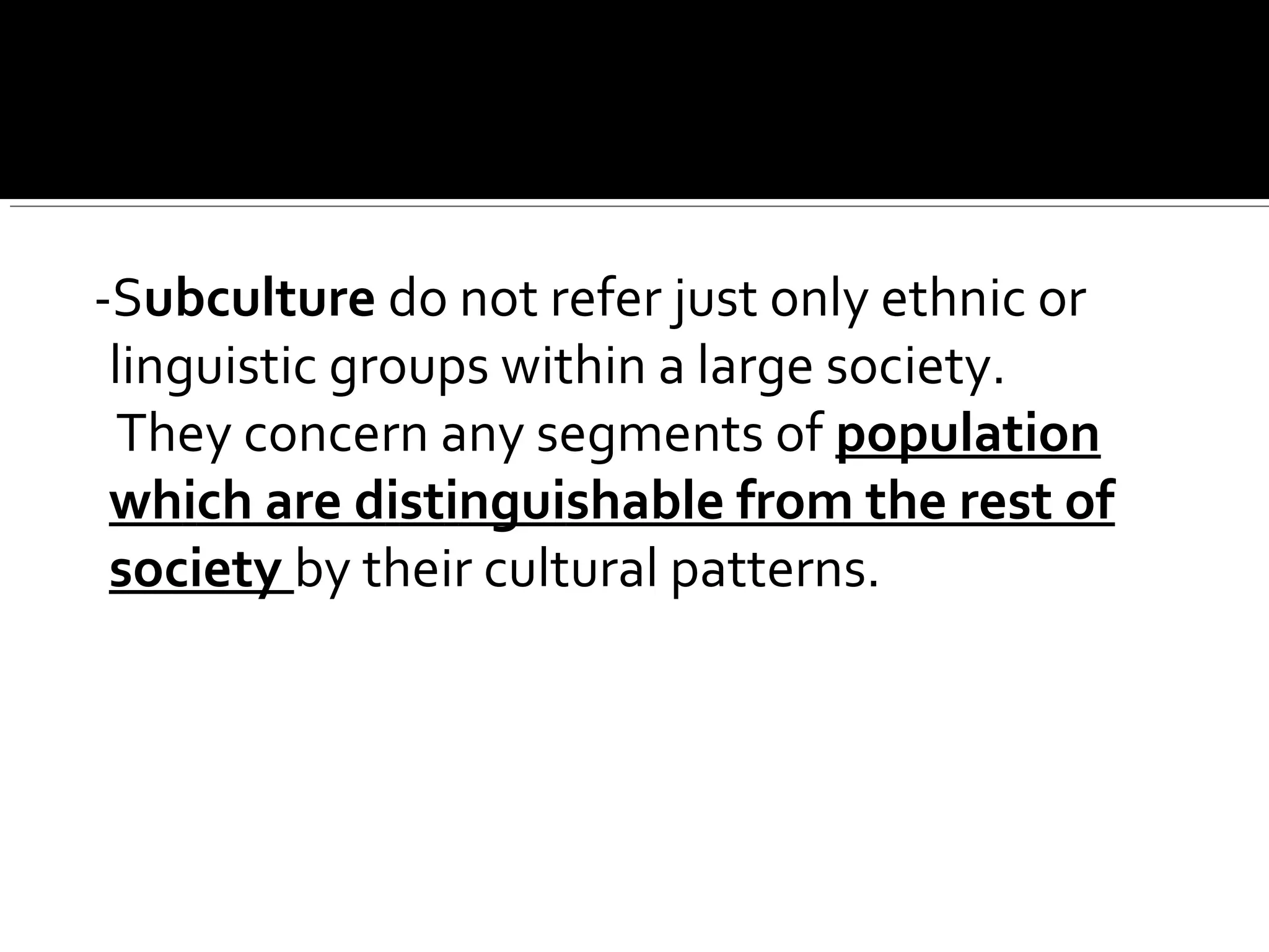 -Subculture do not refer just only ethnic or
linguistic groups within a large society.
They concern any segments of population
which are distinguishable from the rest of
society by their cultural patterns.
 