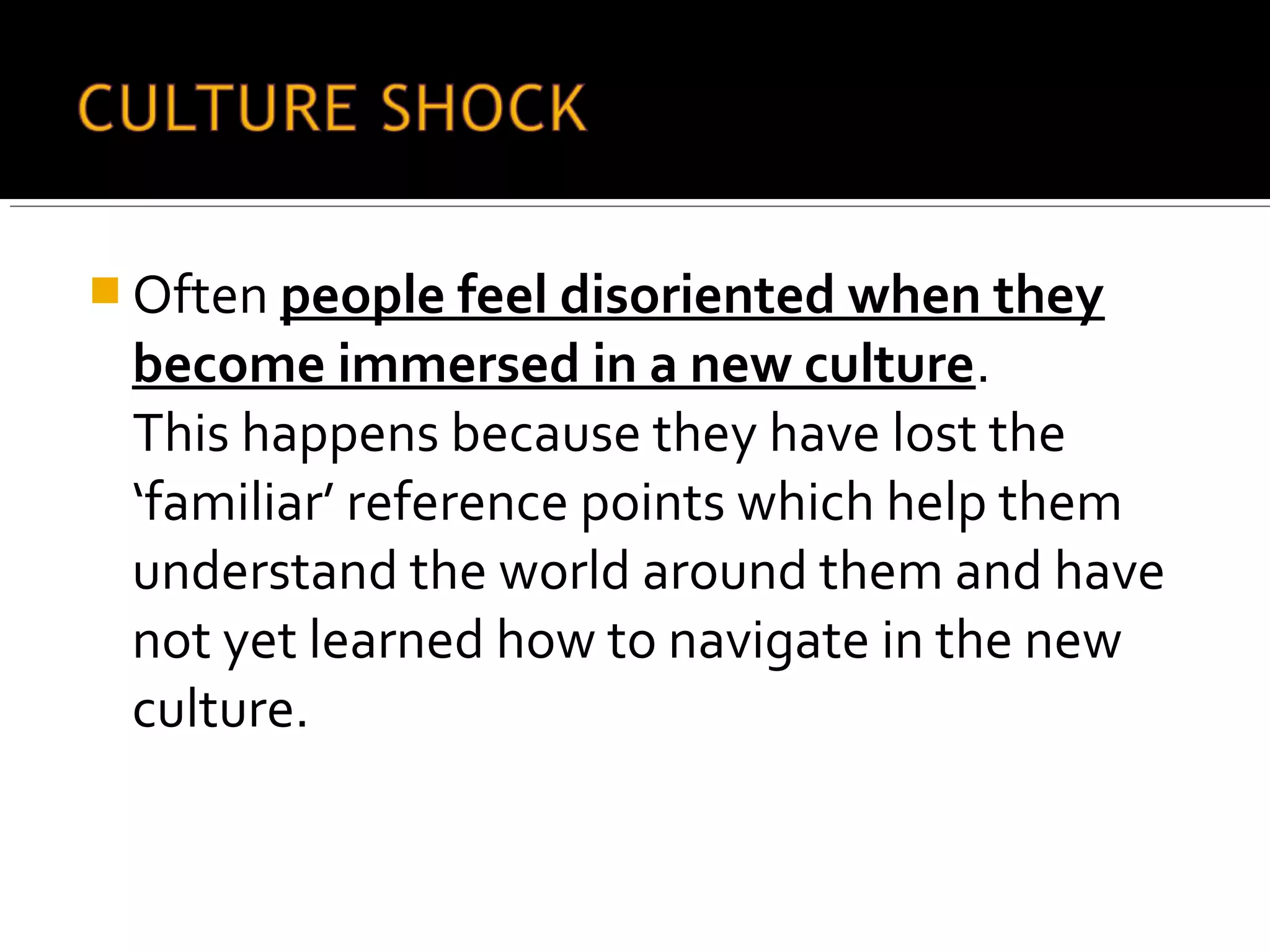  Often people feel disoriented when they
become immersed in a new culture.
This happens because they have lost the
‘familiar’ reference points which help them
understand the world around them and have
not yet learned how to navigate in the new
culture.
 