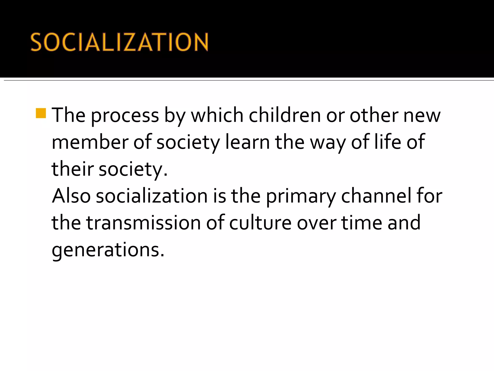  The process by which children or other new
member of society learn the way of life of
their society.
Also socialization is the primary channel for
the transmission of culture over time and
generations.
 