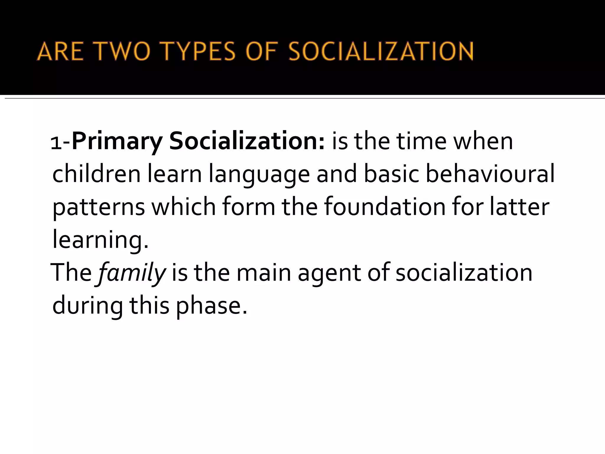 1-Primary Socialization: is the time when
children learn language and basic behavioural
patterns which form the foundation for latter
learning.
The family is the main agent of socialization
during this phase.
 