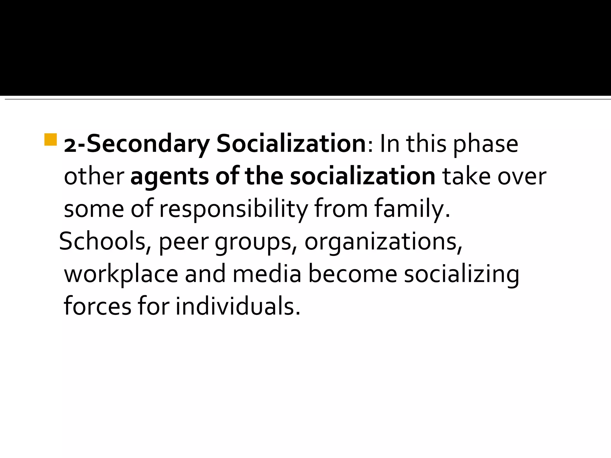  2-Secondary Socialization: In this phase
other agents of the socialization take over
some of responsibility from family.
Schools, peer groups, organizations,
workplace and media become socializing
forces for individuals.
 