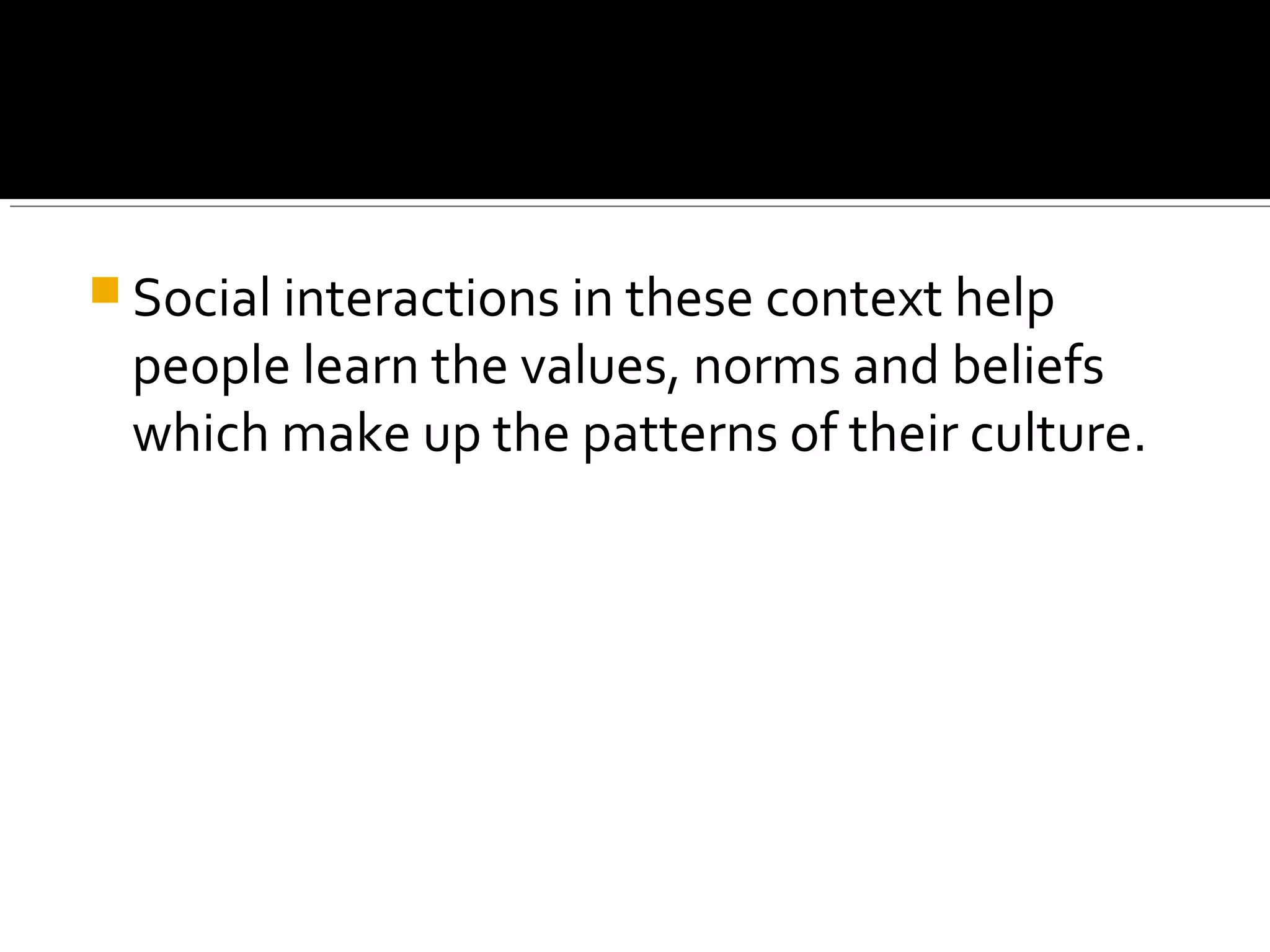  Social interactions in these context help
people learn the values, norms and beliefs
which make up the patterns of their culture.
 