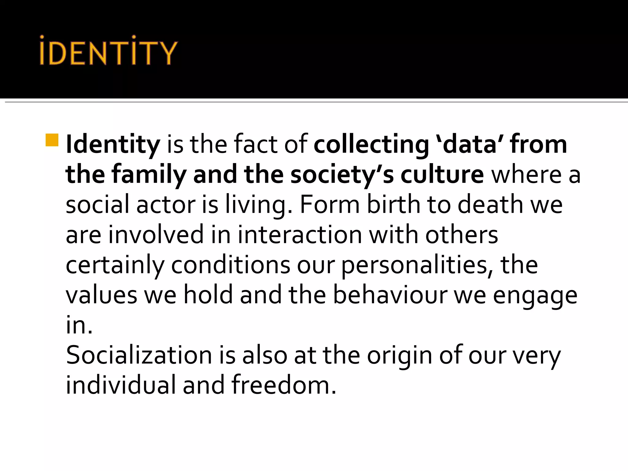 Identity is the fact of collecting ‘data’ from
the family and the society’s culture where a
social actor is living. Form birth to death we
are involved in interaction with others
certainly conditions our personalities, the
values we hold and the behaviour we engage
in.
Socialization is also at the origin of our very
individual and freedom.
 