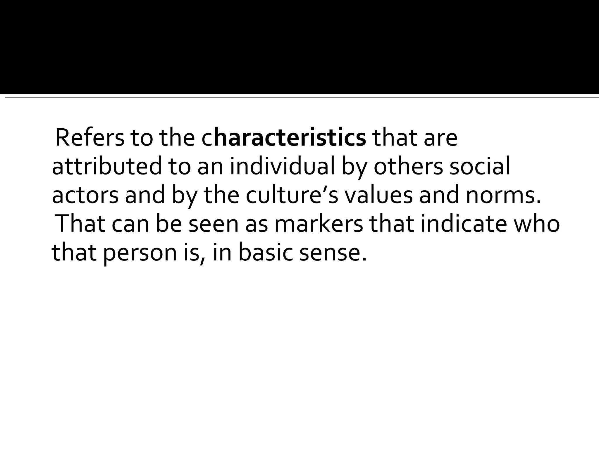 Refers to the characteristics that are
attributed to an individual by others social
actors and by the culture’s values and norms.
That can be seen as markers that indicate who
that person is, in basic sense.
 