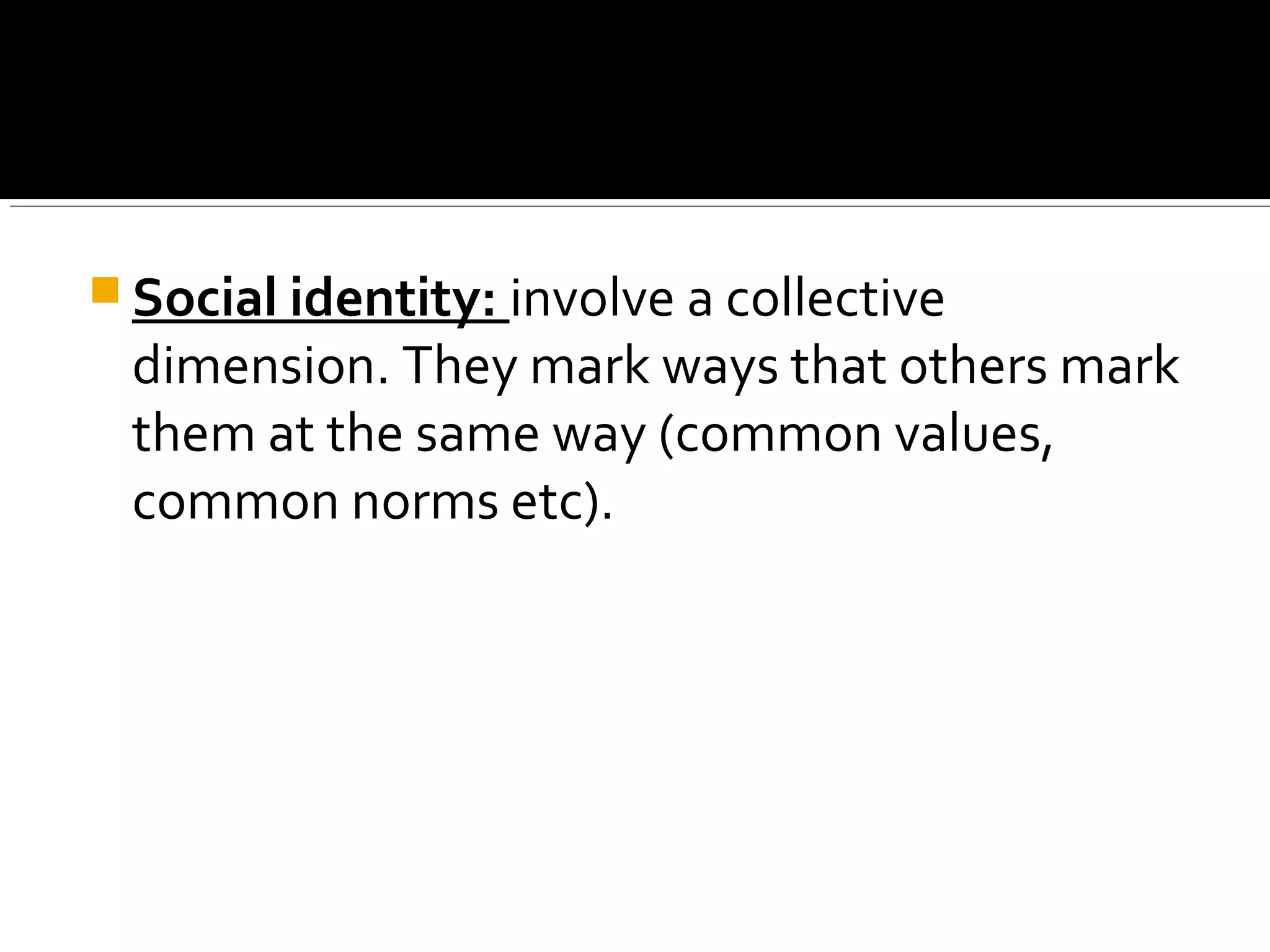  Social identity: involve a collective
dimension. They mark ways that others mark
them at the same way (common values,
common norms etc).
 