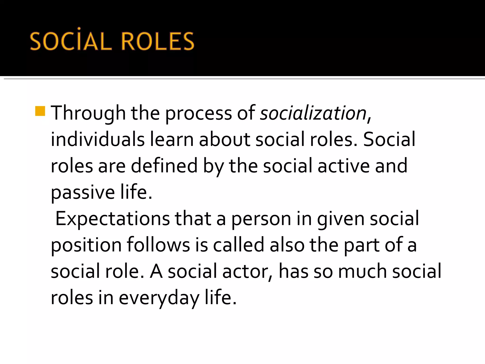  Through the process of socialization,
individuals learn about social roles. Social
roles are defined by the social active and
passive life.
Expectations that a person in given social
position follows is called also the part of a
social role. A social actor, has so much social
roles in everyday life.
 