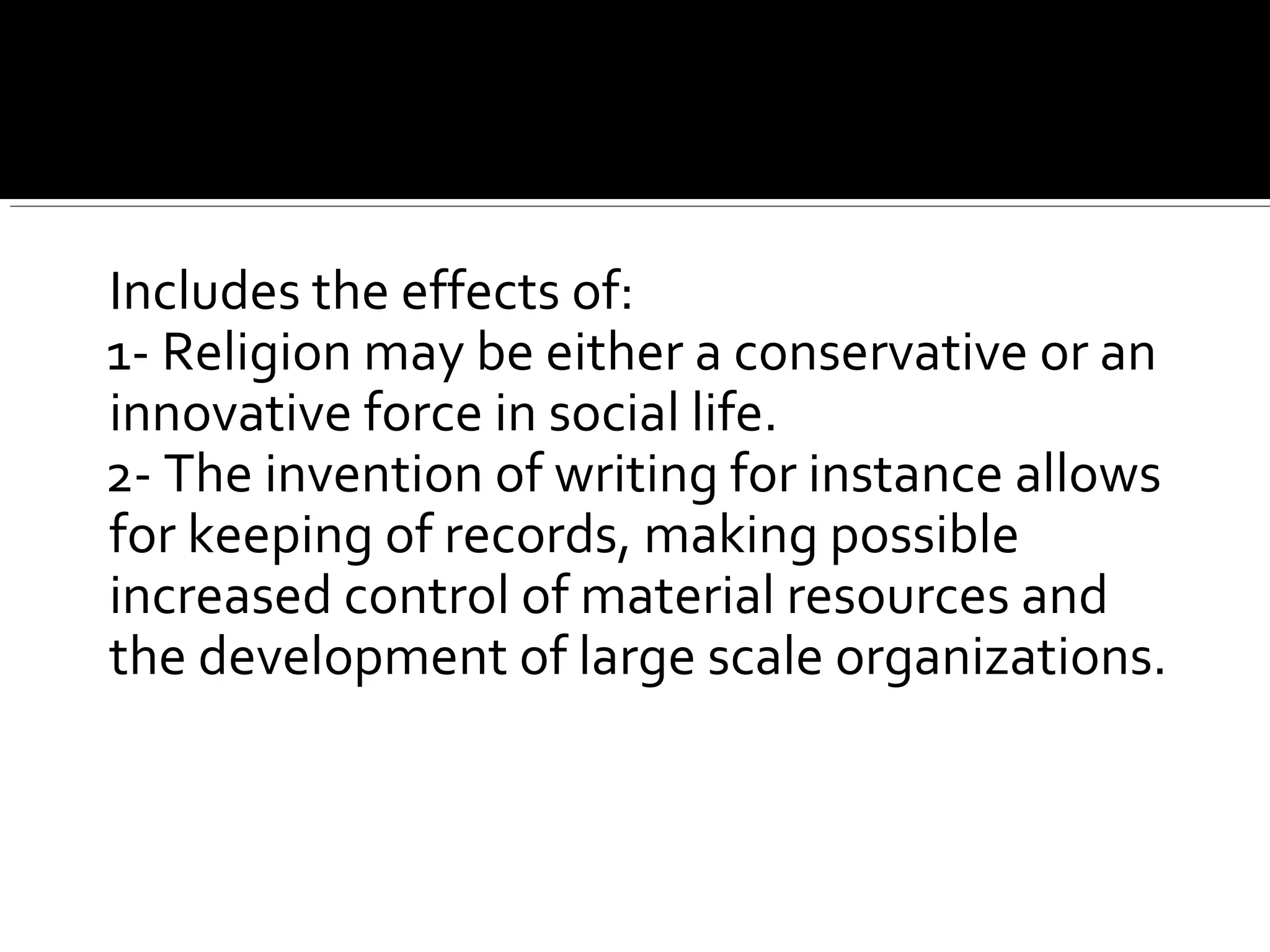 3 Includes the effects of:
1- Religion may be either a conservative or an
innovative force in social life.
2- The invention of writing for instance allows
for keeping of records, making possible
increased control of material resources and
the development of large scale organizations.
 
