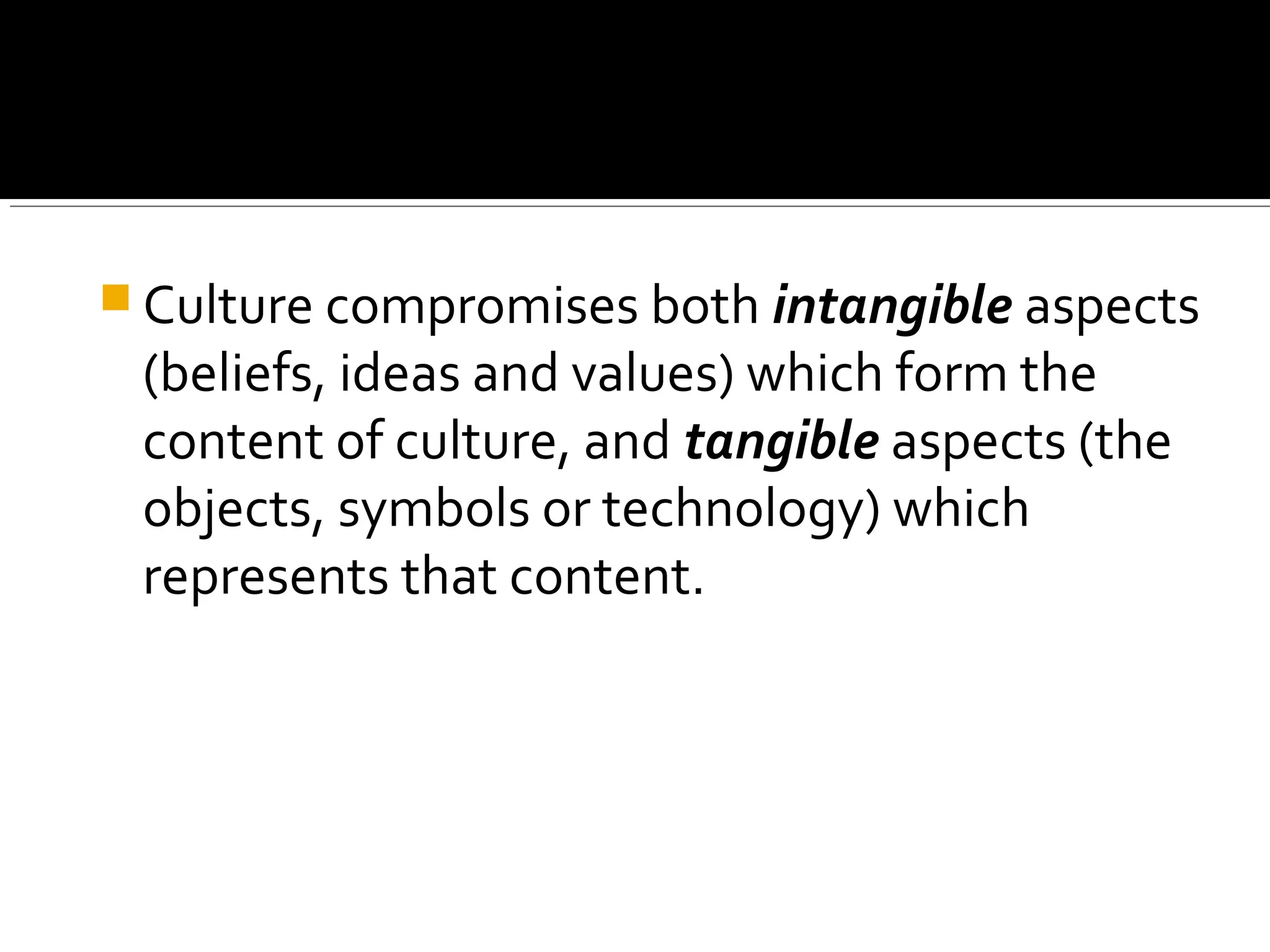  Culture compromises both intangible aspects
(beliefs, ideas and values) which form the
content of culture, and tangible aspects (the
objects, symbols or technology) which
represents that content.
 