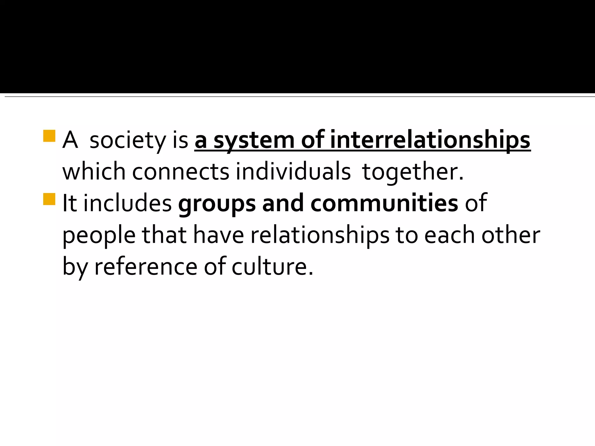  A society is a system of interrelationships
which connects individuals together.
 It includes groups and communities of
people that have relationships to each other
by reference of culture.
 