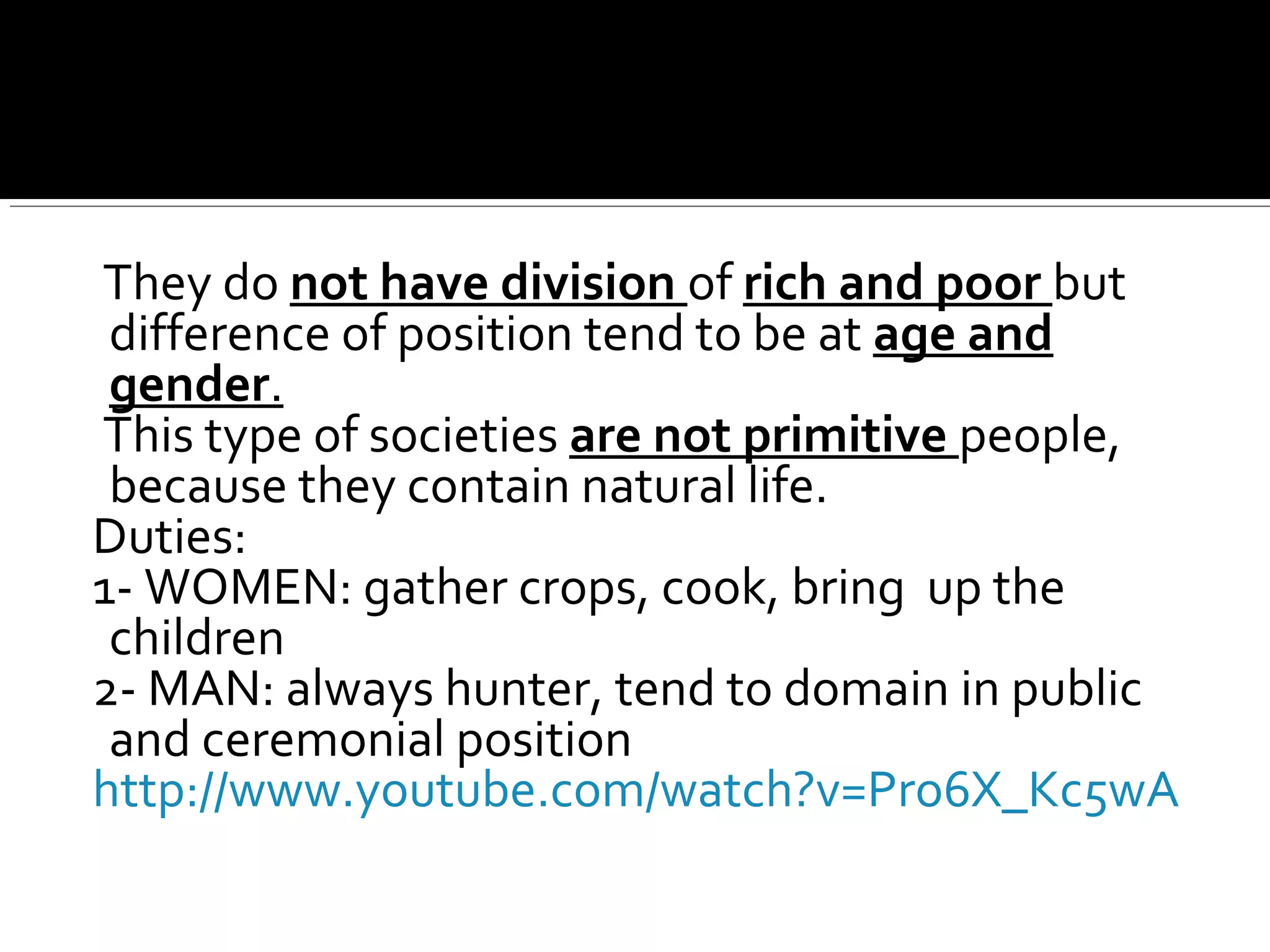 They do not have division of rich and poor but
difference of position tend to be at age and
gender.
This type of societies are not primitive people,
because they contain natural life.
Duties:
1- WOMEN: gather crops, cook, bring up the
children
2- MAN: always hunter, tend to domain in public
and ceremonial position
http://www.youtube.com/watch?v=Pro6X_Kc5wA
 