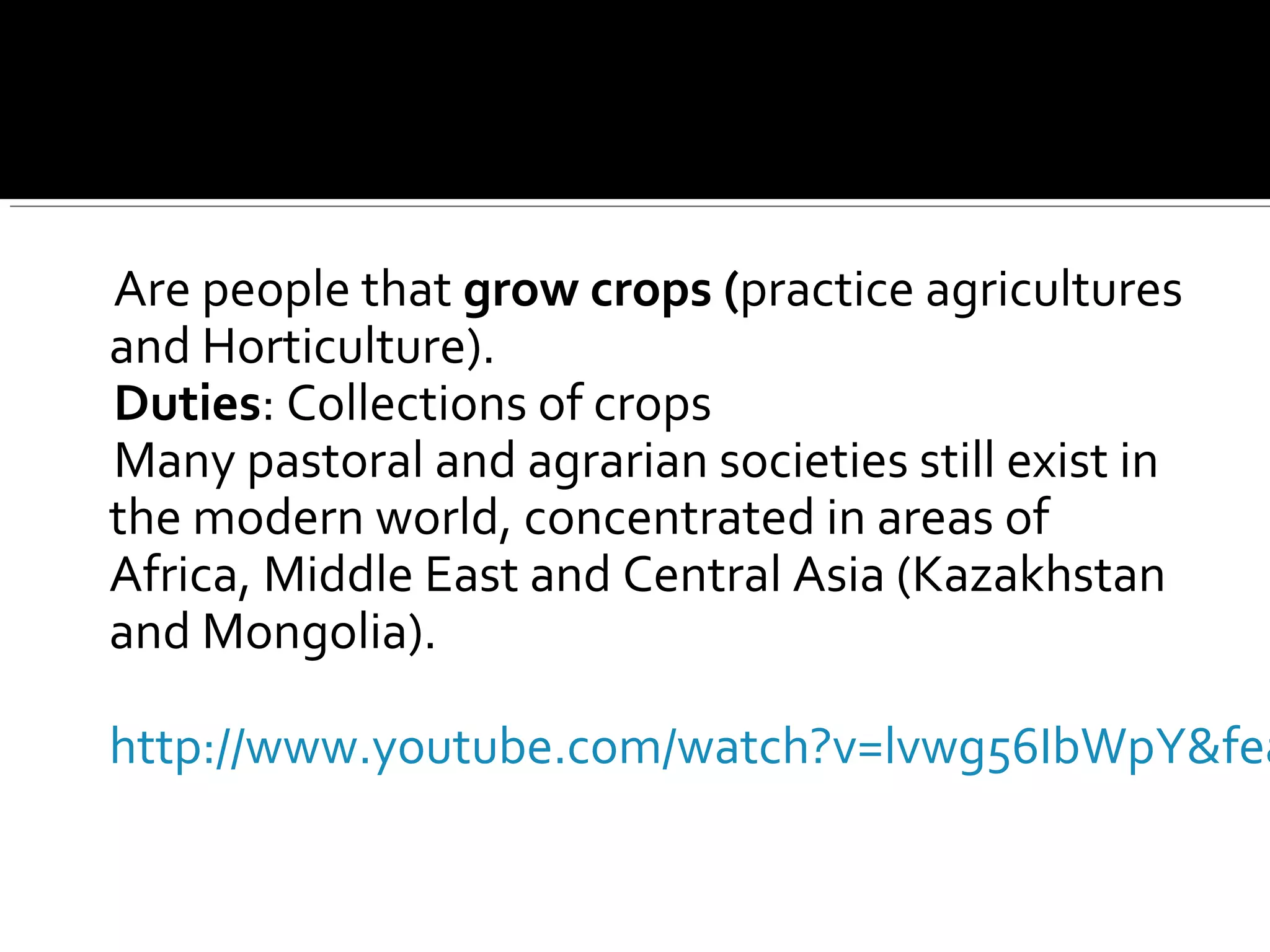 Are people that grow crops (practice agricultures
and Horticulture).
Duties: Collections of crops
Many pastoral and agrarian societies still exist in
the modern world, concentrated in areas of
Africa, Middle East and Central Asia (Kazakhstan
and Mongolia).
http://www.youtube.com/watch?v=lvwg56IbWpY&fea
 
