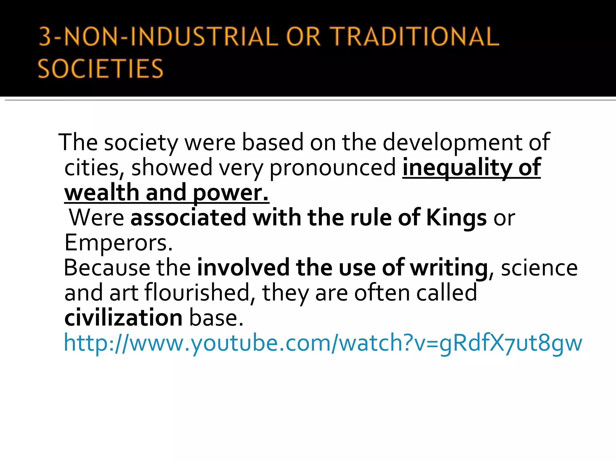 The society were based on the development of
cities, showed very pronounced inequality of
wealth and power.
Were associated with the rule of Kings or
Emperors.
Because the involved the use of writing, science
and art flourished, they are often called
civilization base.
http://www.youtube.com/watch?v=gRdfX7ut8gw
 