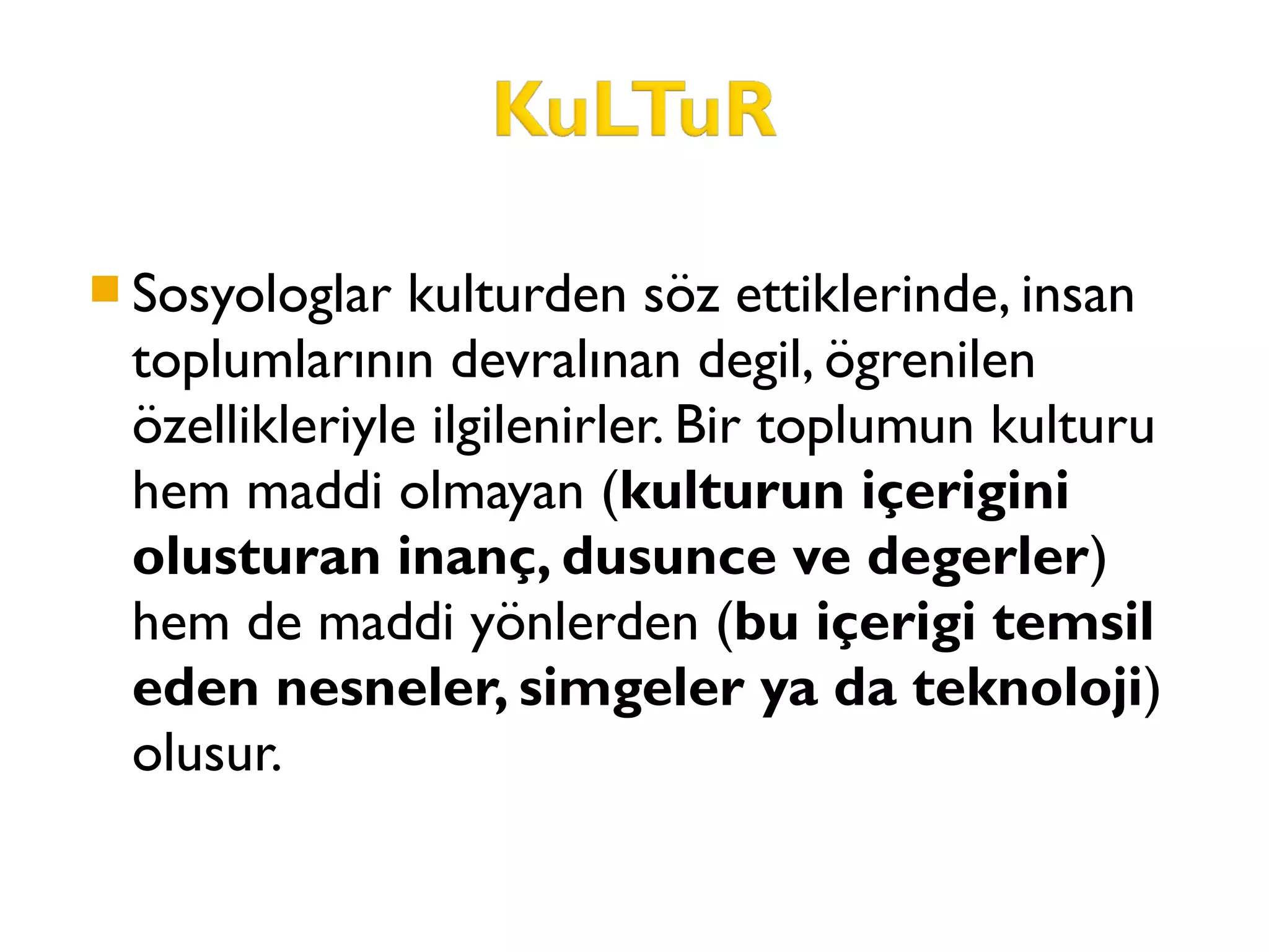  Sosyologlar kulturden söz ettiklerinde, insan
toplumlarının devralınan degil, ögrenilen
özellikleriyle ilgilenirler. Bir toplumun kulturu
hem maddi olmayan (kulturun içerigini
olusturan inanç, dusunce ve degerler)
hem de maddi yönlerden (bu içerigi temsil
eden nesneler, simgeler ya da teknoloji)
olusur.
 