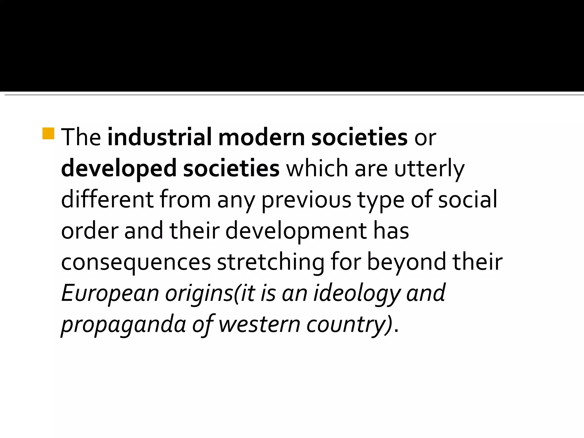  The industrial modern societies or
developed societies which are utterly
different from any previous type of social
order and their development has
consequences stretching for beyond their
European origins(it is an ideology and
propaganda of western country).
 