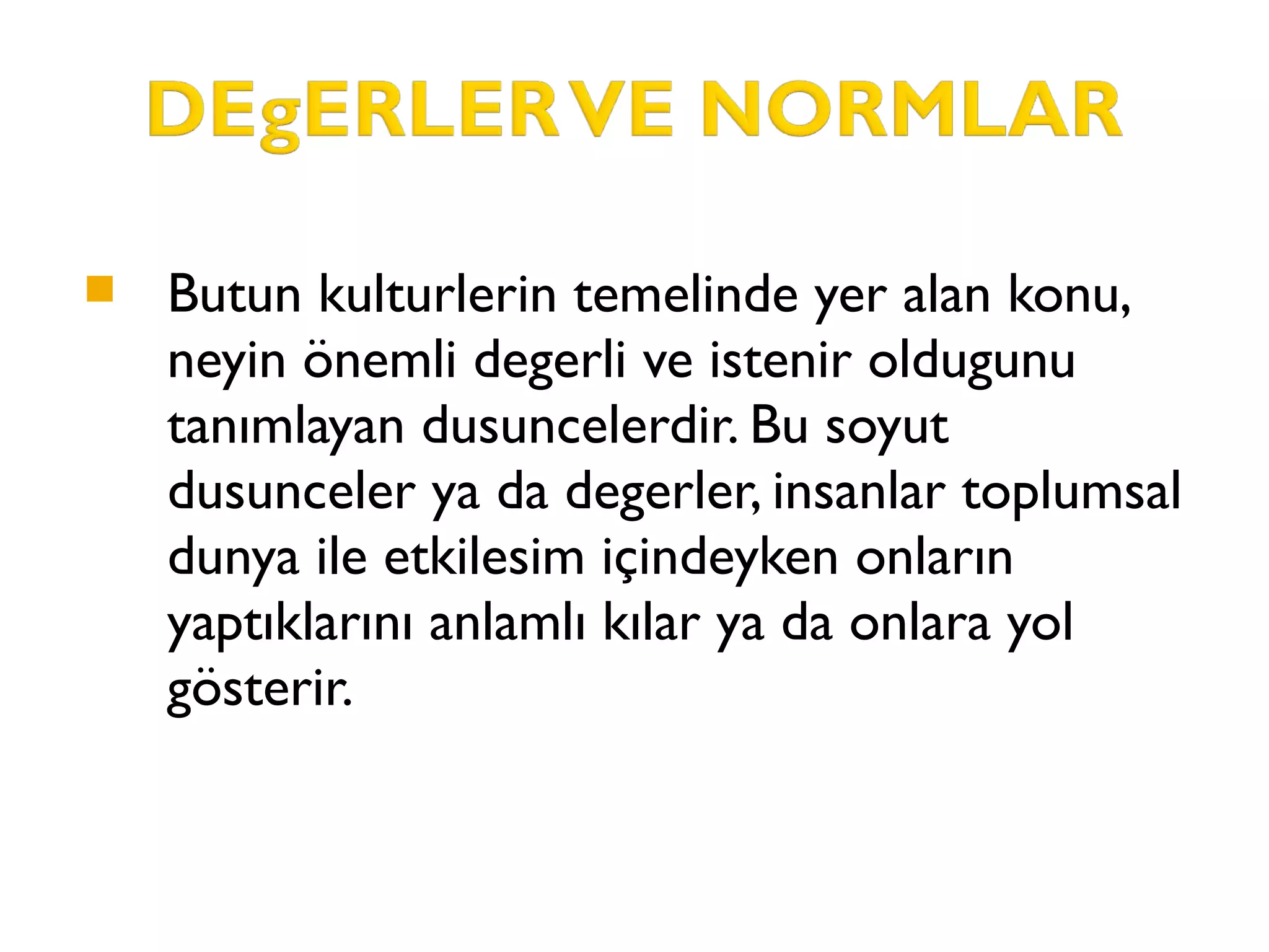  Butun kulturlerin temelinde yer alan konu,
neyin önemli degerli ve istenir oldugunu
tanımlayan dusuncelerdir. Bu soyut
dusunceler ya da degerler, insanlar toplumsal
dunya ile etkilesim içindeyken onların
yaptıklarını anlamlı kılar ya da onlara yol
gösterir.
 
