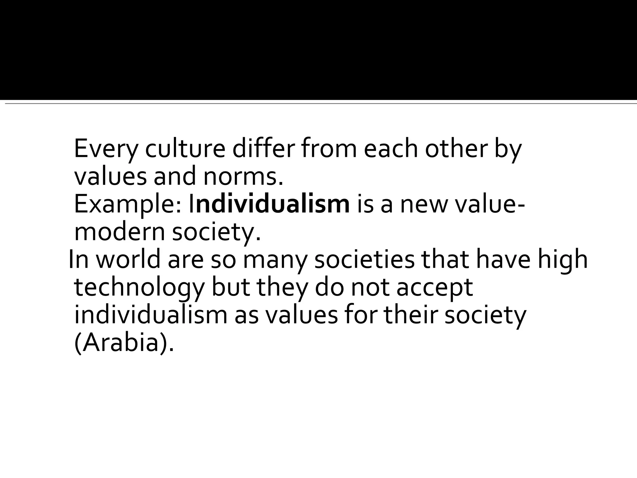 Every culture differ from each other by
values and norms.
Example: Individualism is a new value-
modern society.
In world are so many societies that have high
technology but they do not accept
individualism as values for their society
(Arabia).
 