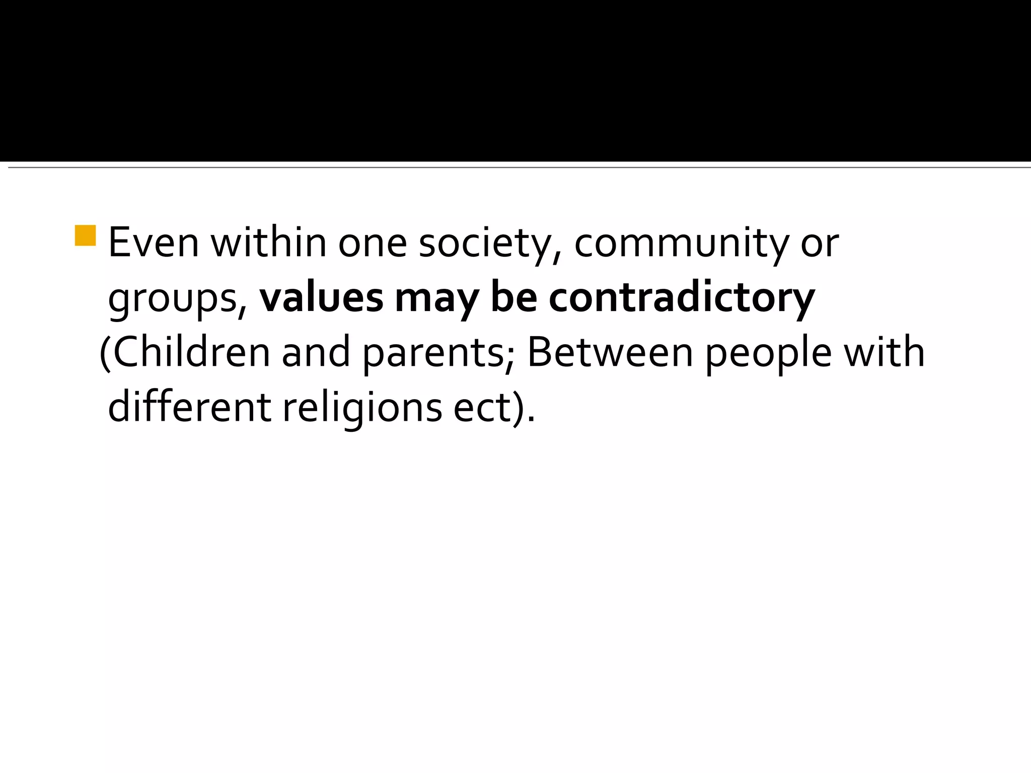  Even within one society, community or
groups, values may be contradictory
(Children and parents; Between people with
different religions ect).
 