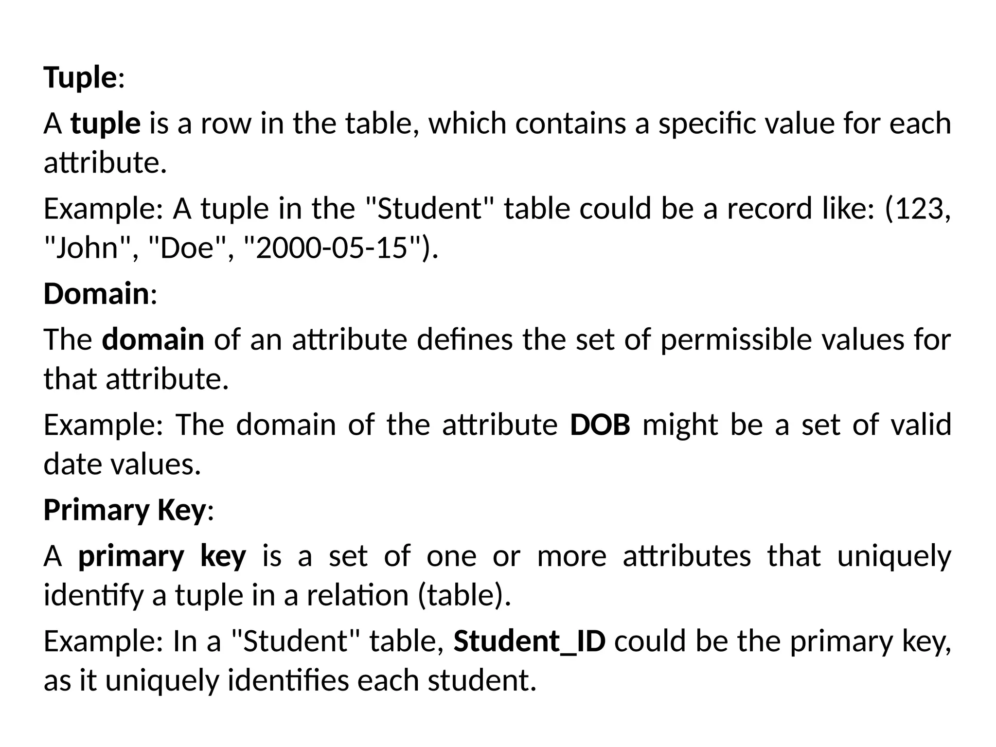 Tuple:
A tuple is a row in the table, which contains a specific value for each
attribute.
Example: A tuple in the "Student" table could be a record like: (123,
"John", "Doe", "2000-05-15").
Domain:
The domain of an attribute defines the set of permissible values for
that attribute.
Example: The domain of the attribute DOB might be a set of valid
date values.
Primary Key:
A primary key is a set of one or more attributes that uniquely
identify a tuple in a relation (table).
Example: In a "Student" table, Student_ID could be the primary key,
as it uniquely identifies each student.
 