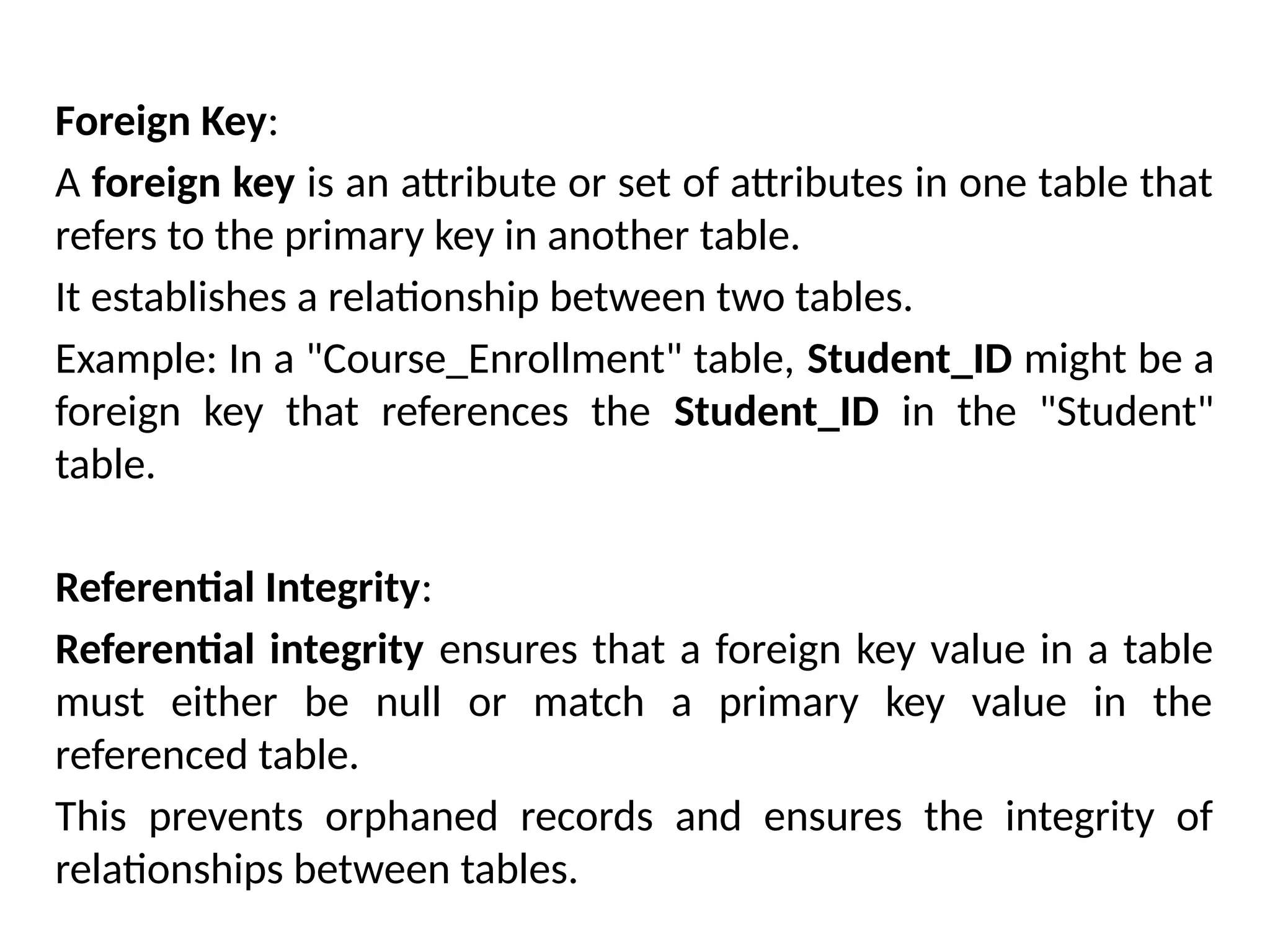 Foreign Key:
A foreign key is an attribute or set of attributes in one table that
refers to the primary key in another table.
It establishes a relationship between two tables.
Example: In a "Course_Enrollment" table, Student_ID might be a
foreign key that references the Student_ID in the "Student"
table.
Referential Integrity:
Referential integrity ensures that a foreign key value in a table
must either be null or match a primary key value in the
referenced table.
This prevents orphaned records and ensures the integrity of
relationships between tables.
 