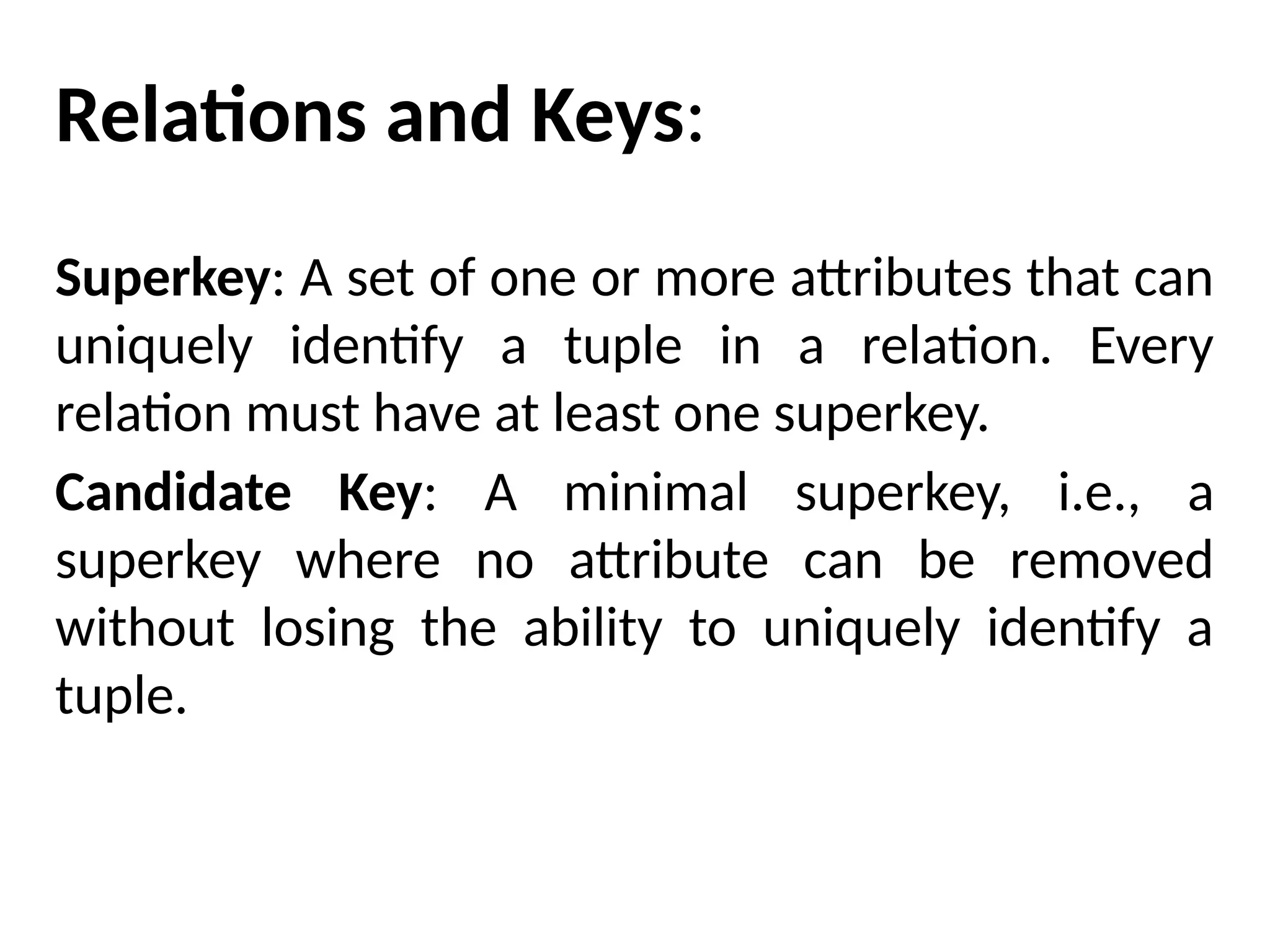 Relations and Keys:
Superkey: A set of one or more attributes that can
uniquely identify a tuple in a relation. Every
relation must have at least one superkey.
Candidate Key: A minimal superkey, i.e., a
superkey where no attribute can be removed
without losing the ability to uniquely identify a
tuple.
 