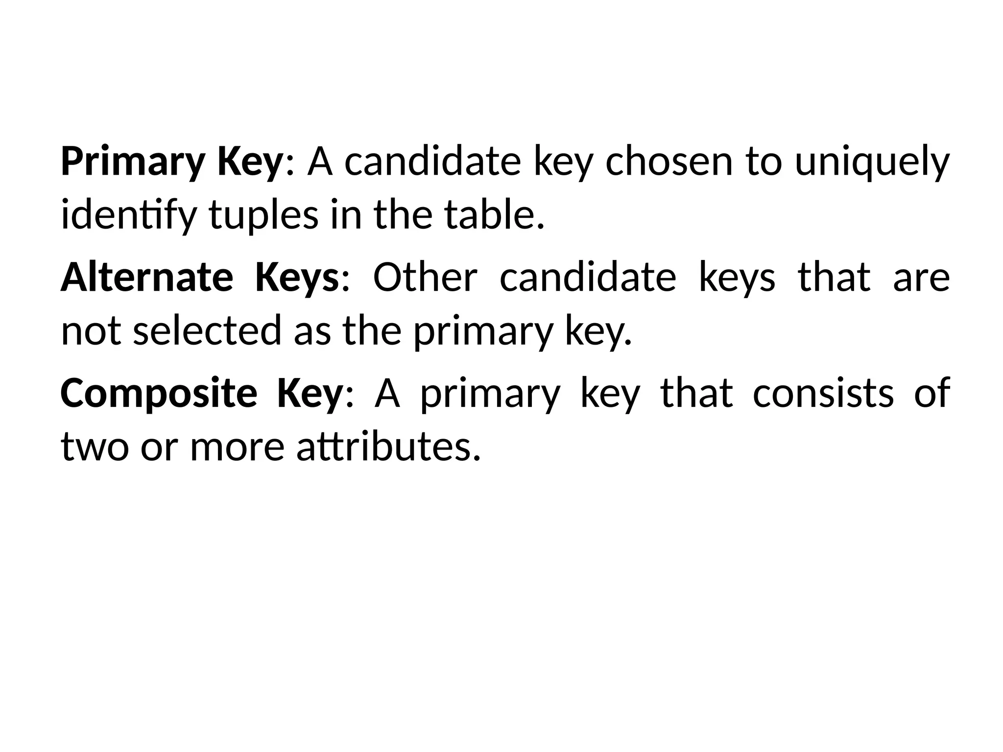 Primary Key: A candidate key chosen to uniquely
identify tuples in the table.
Alternate Keys: Other candidate keys that are
not selected as the primary key.
Composite Key: A primary key that consists of
two or more attributes.
 