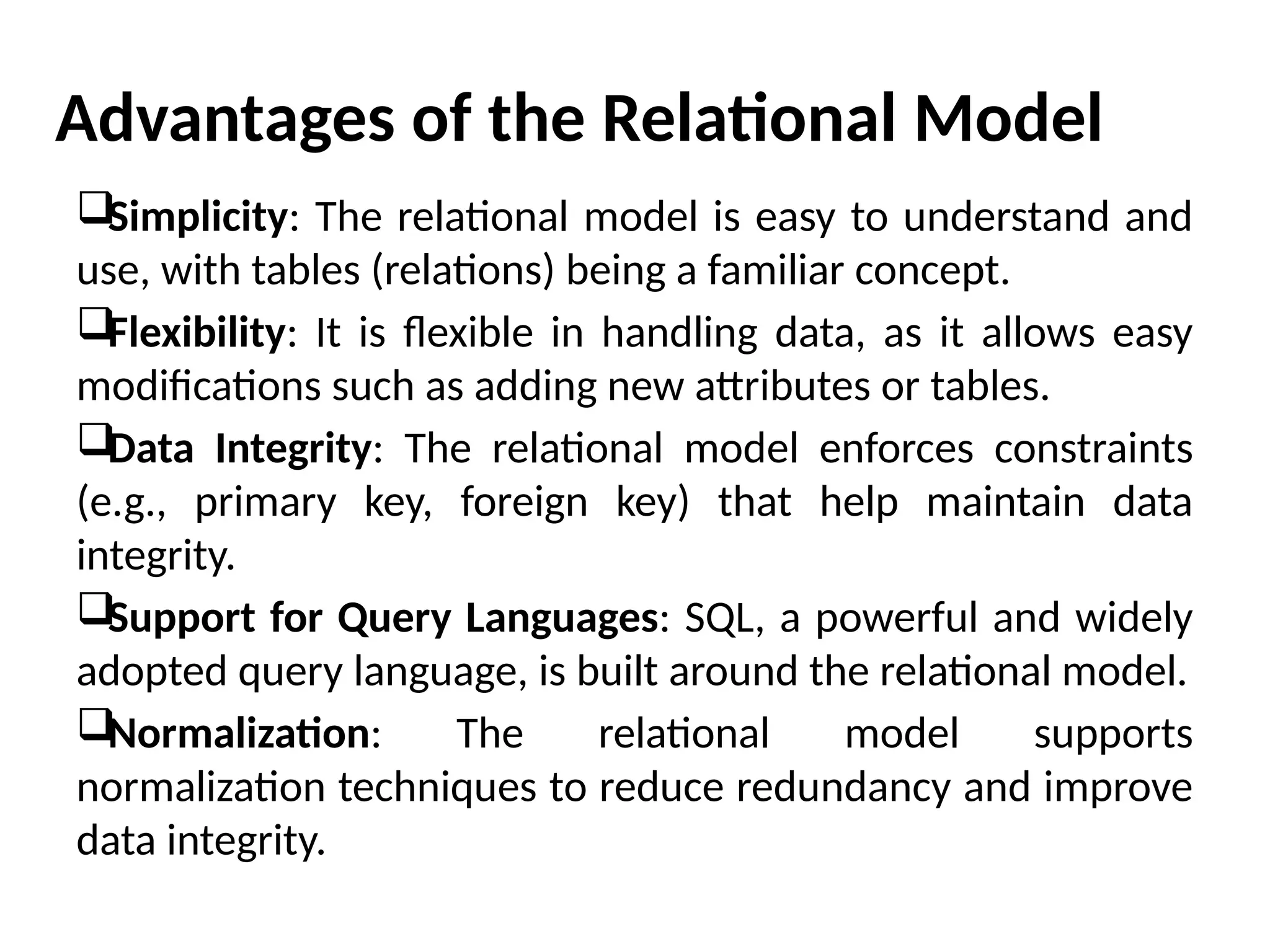 Advantages of the Relational Model
Simplicity: The relational model is easy to understand and
use, with tables (relations) being a familiar concept.
Flexibility: It is flexible in handling data, as it allows easy
modifications such as adding new attributes or tables.
Data Integrity: The relational model enforces constraints
(e.g., primary key, foreign key) that help maintain data
integrity.
Support for Query Languages: SQL, a powerful and widely
adopted query language, is built around the relational model.
Normalization: The relational model supports
normalization techniques to reduce redundancy and improve
data integrity.
 