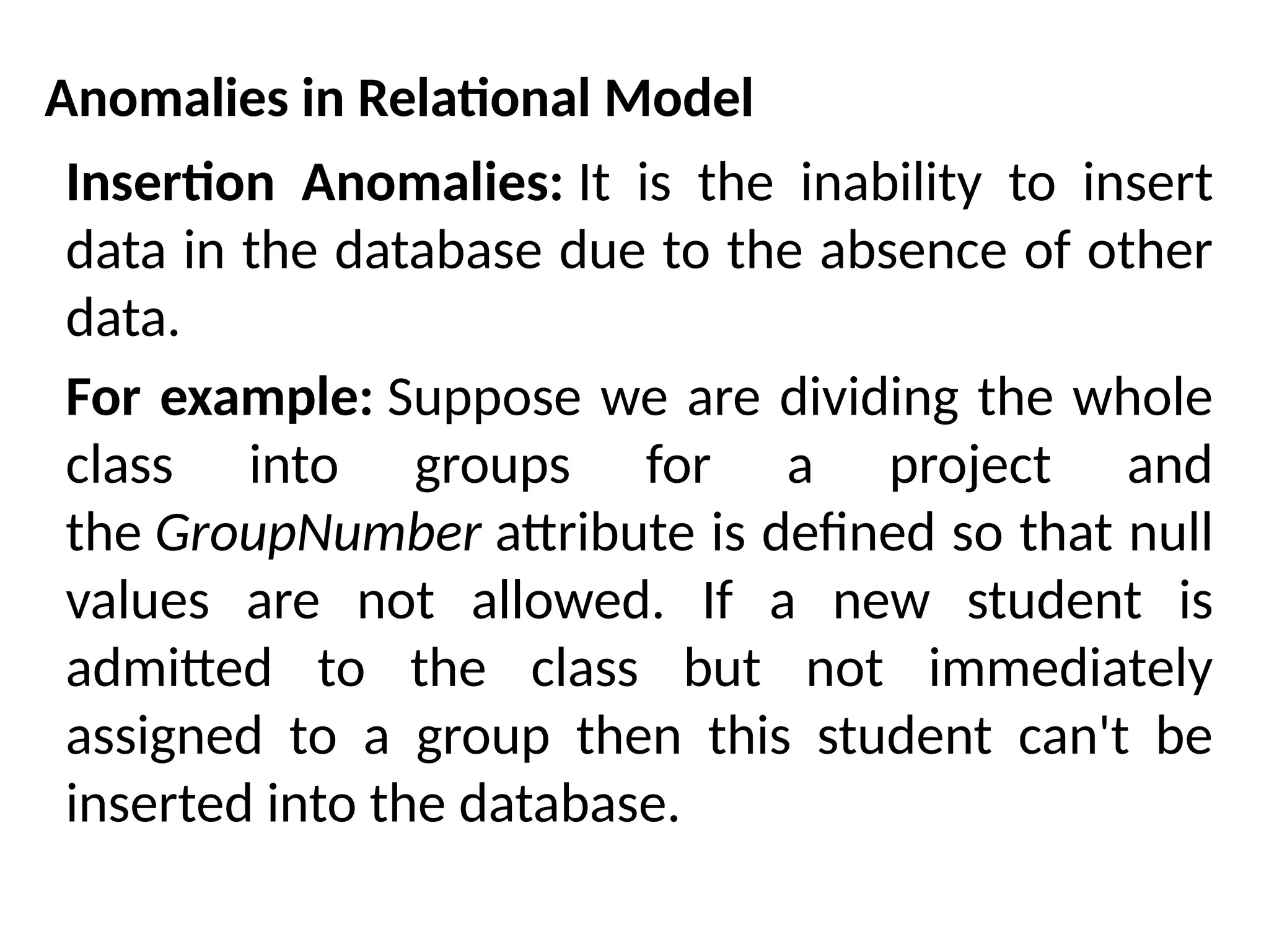 Anomalies in Relational Model
Insertion Anomalies: It is the inability to insert
data in the database due to the absence of other
data.
For example: Suppose we are dividing the whole
class into groups for a project and
the GroupNumber attribute is defined so that null
values are not allowed. If a new student is
admitted to the class but not immediately
assigned to a group then this student can't be
inserted into the database.
 