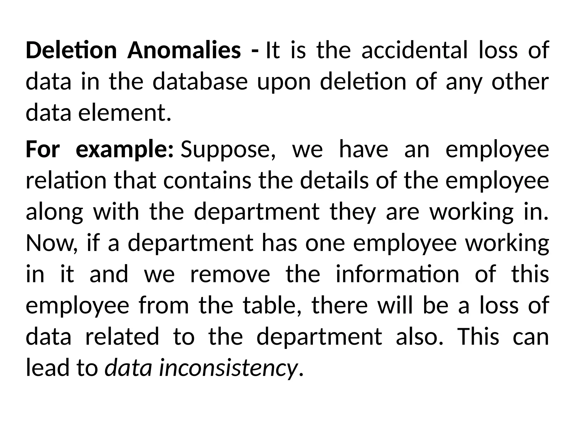 Deletion Anomalies - It is the accidental loss of
data in the database upon deletion of any other
data element.
For example: Suppose, we have an employee
relation that contains the details of the employee
along with the department they are working in.
Now, if a department has one employee working
in it and we remove the information of this
employee from the table, there will be a loss of
data related to the department also. This can
lead to data inconsistency.
 