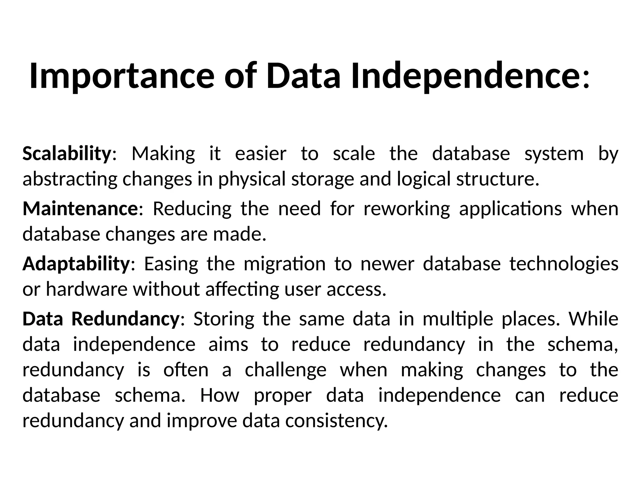 Importance of Data Independence:
Scalability: Making it easier to scale the database system by
abstracting changes in physical storage and logical structure.
Maintenance: Reducing the need for reworking applications when
database changes are made.
Adaptability: Easing the migration to newer database technologies
or hardware without affecting user access.
Data Redundancy: Storing the same data in multiple places. While
data independence aims to reduce redundancy in the schema,
redundancy is often a challenge when making changes to the
database schema. How proper data independence can reduce
redundancy and improve data consistency.
 