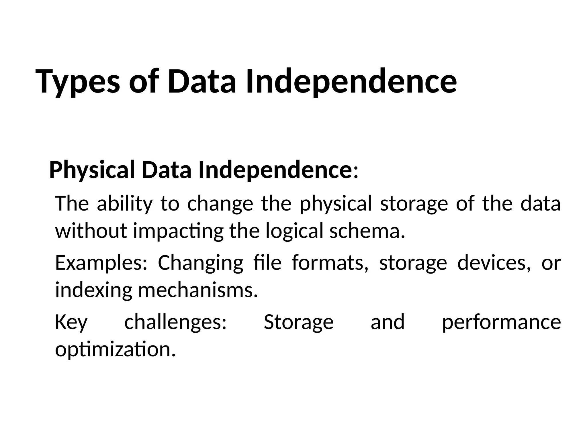 Types of Data Independence
Physical Data Independence:
The ability to change the physical storage of the data
without impacting the logical schema.
Examples: Changing file formats, storage devices, or
indexing mechanisms.
Key challenges: Storage and performance
optimization.
 