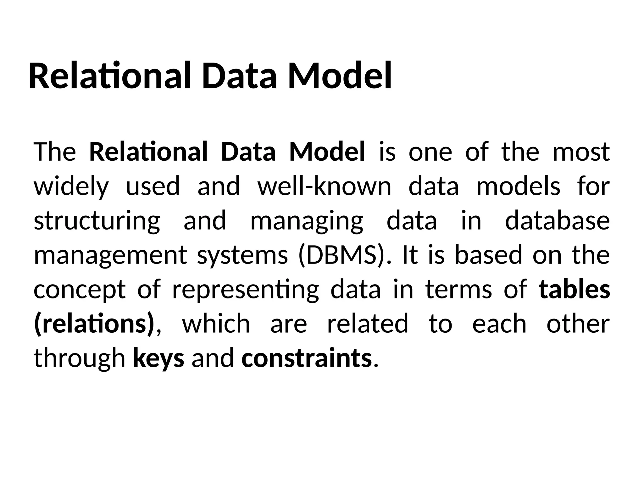 Relational Data Model
The Relational Data Model is one of the most
widely used and well-known data models for
structuring and managing data in database
management systems (DBMS). It is based on the
concept of representing data in terms of tables
(relations), which are related to each other
through keys and constraints.
 
