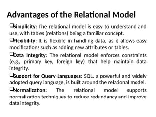 Advantages of the Relational Model
Simplicity: The relational model is easy to understand and
use, with tables (relations) being a familiar concept.
Flexibility: It is flexible in handling data, as it allows easy
modifications such as adding new attributes or tables.
Data Integrity: The relational model enforces constraints
(e.g., primary key, foreign key) that help maintain data
integrity.
Support for Query Languages: SQL, a powerful and widely
adopted query language, is built around the relational model.
Normalization: The relational model supports
normalization techniques to reduce redundancy and improve
data integrity.
 