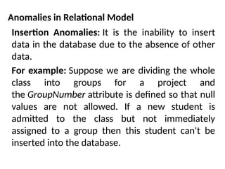 Anomalies in Relational Model
Insertion Anomalies: It is the inability to insert
data in the database due to the absence of other
data.
For example: Suppose we are dividing the whole
class into groups for a project and
the GroupNumber attribute is defined so that null
values are not allowed. If a new student is
admitted to the class but not immediately
assigned to a group then this student can't be
inserted into the database.
 
