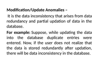 Modification/Update Anomalies –
It is the data inconsistency that arises from data
redundancy and partial updation of data in the
database.
For example: Suppose, while updating the data
into the database duplicate entries were
entered. Now, if the user does not realize that
the data is stored redundantly after updation,
there will be data inconsistency in the database.
 