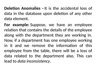 Deletion Anomalies - It is the accidental loss of
data in the database upon deletion of any other
data element.
For example: Suppose, we have an employee
relation that contains the details of the employee
along with the department they are working in.
Now, if a department has one employee working
in it and we remove the information of this
employee from the table, there will be a loss of
data related to the department also. This can
lead to data inconsistency.
 