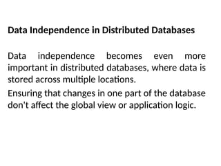 Data Independence in Distributed Databases
Data independence becomes even more
important in distributed databases, where data is
stored across multiple locations.
Ensuring that changes in one part of the database
don't affect the global view or application logic.
 