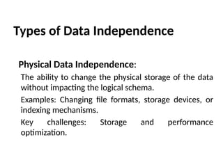 Types of Data Independence
Physical Data Independence:
The ability to change the physical storage of the data
without impacting the logical schema.
Examples: Changing file formats, storage devices, or
indexing mechanisms.
Key challenges: Storage and performance
optimization.
 
