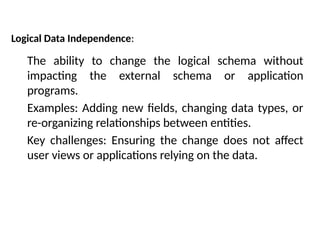 Logical Data Independence:
The ability to change the logical schema without
impacting the external schema or application
programs.
Examples: Adding new fields, changing data types, or
re-organizing relationships between entities.
Key challenges: Ensuring the change does not affect
user views or applications relying on the data.
 