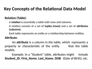 Key Concepts of the Relational Data Model
Relation (Table):
A relation is essentially a table with rows and columns.
A relation consists of a set of tuples (rows) and a set of attributes
(columns).
Each table represents an entity or a relationship between entities.
Attribute:
An attribute is a column in the table, which represents a
property or characteristic of the entity that the table
models.
Example: In a "Student" table, attributes might include
Student_ID, First_Name, Last_Name, DOB (Date of Birth), etc.
 
