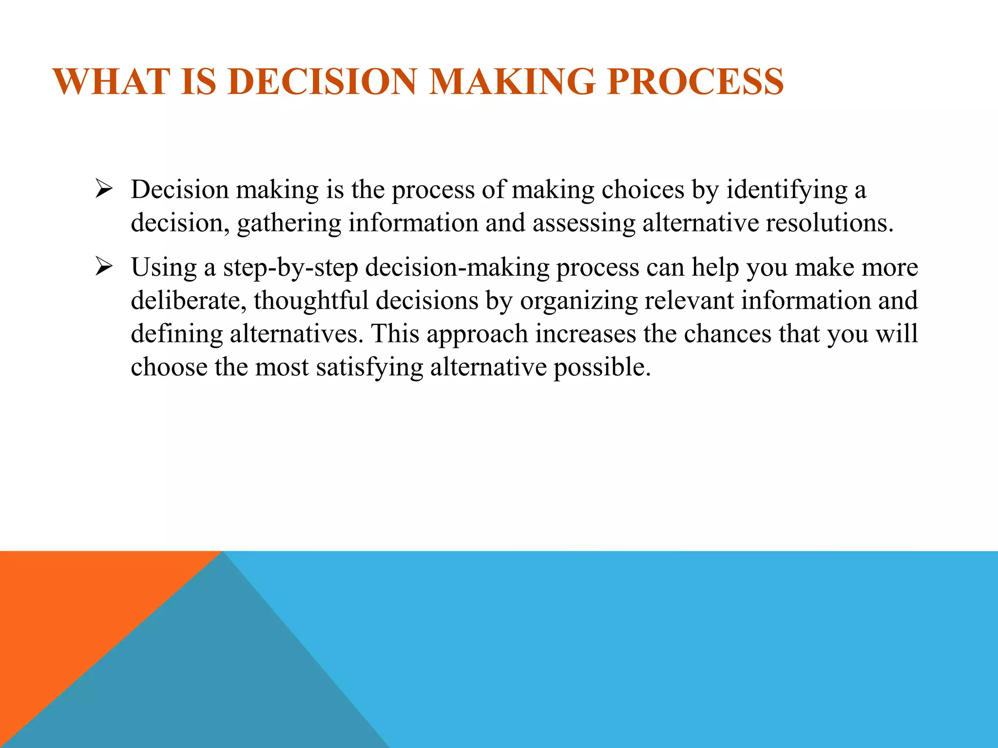 WHAT IS DECISION MAKING PROCESS
 Decision making is the process of making choices by identifying a
decision, gathering information and assessing alternative resolutions.
 Using a step-by-step decision-making process can help you make more
deliberate, thoughtful decisions by organizing relevant information and
defining alternatives. This approach increases the chances that you will
choose the most satisfying alternative possible.
 