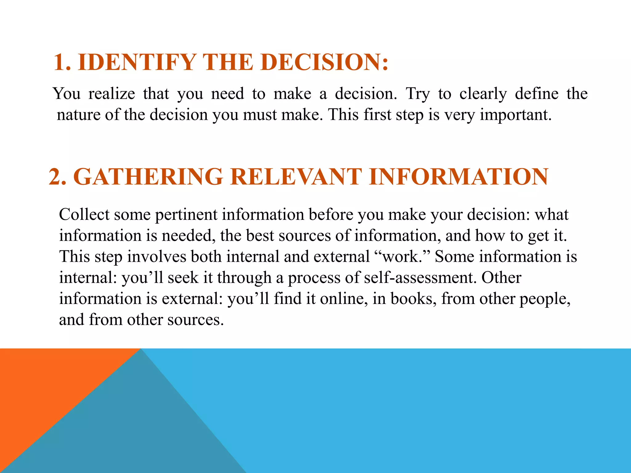 1. IDENTIFY THE DECISION:
You realize that you need to make a decision. Try to clearly define the
nature of the decision you must make. This first step is very important.
2. GATHERING RELEVANT INFORMATION
Collect some pertinent information before you make your decision: what
information is needed, the best sources of information, and how to get it.
This step involves both internal and external “work.” Some information is
internal: you’ll seek it through a process of self-assessment. Other
information is external: you’ll find it online, in books, from other people,
and from other sources.
 