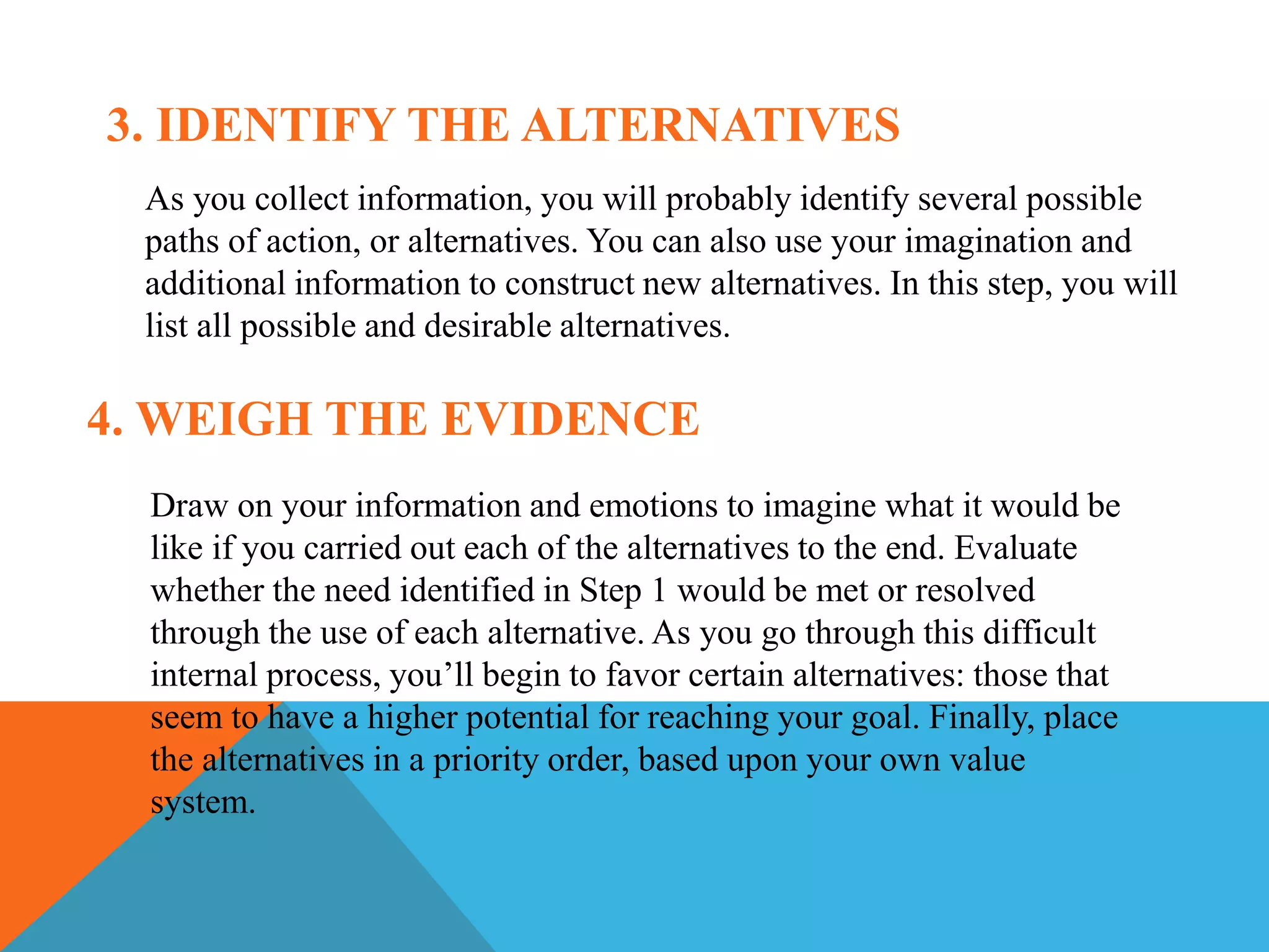 3. IDENTIFY THE ALTERNATIVES
As you collect information, you will probably identify several possible
paths of action, or alternatives. You can also use your imagination and
additional information to construct new alternatives. In this step, you will
list all possible and desirable alternatives.
4. WEIGH THE EVIDENCE
Draw on your information and emotions to imagine what it would be
like if you carried out each of the alternatives to the end. Evaluate
whether the need identified in Step 1 would be met or resolved
through the use of each alternative. As you go through this difficult
internal process, you’ll begin to favor certain alternatives: those that
seem to have a higher potential for reaching your goal. Finally, place
the alternatives in a priority order, based upon your own value
system.
 