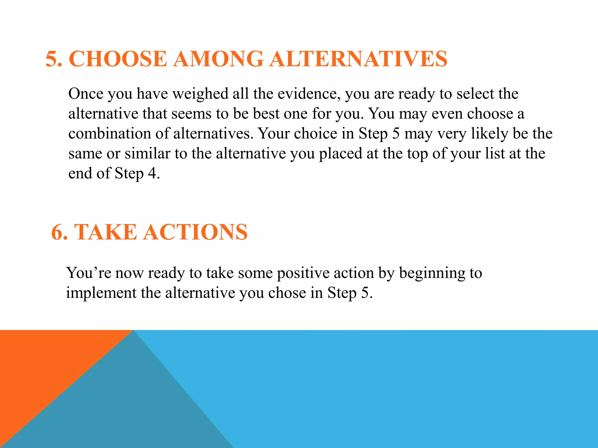5. CHOOSE AMONG ALTERNATIVES
Once you have weighed all the evidence, you are ready to select the
alternative that seems to be best one for you. You may even choose a
combination of alternatives. Your choice in Step 5 may very likely be the
same or similar to the alternative you placed at the top of your list at the
end of Step 4.
6. TAKE ACTIONS
You’re now ready to take some positive action by beginning to
implement the alternative you chose in Step 5.
 