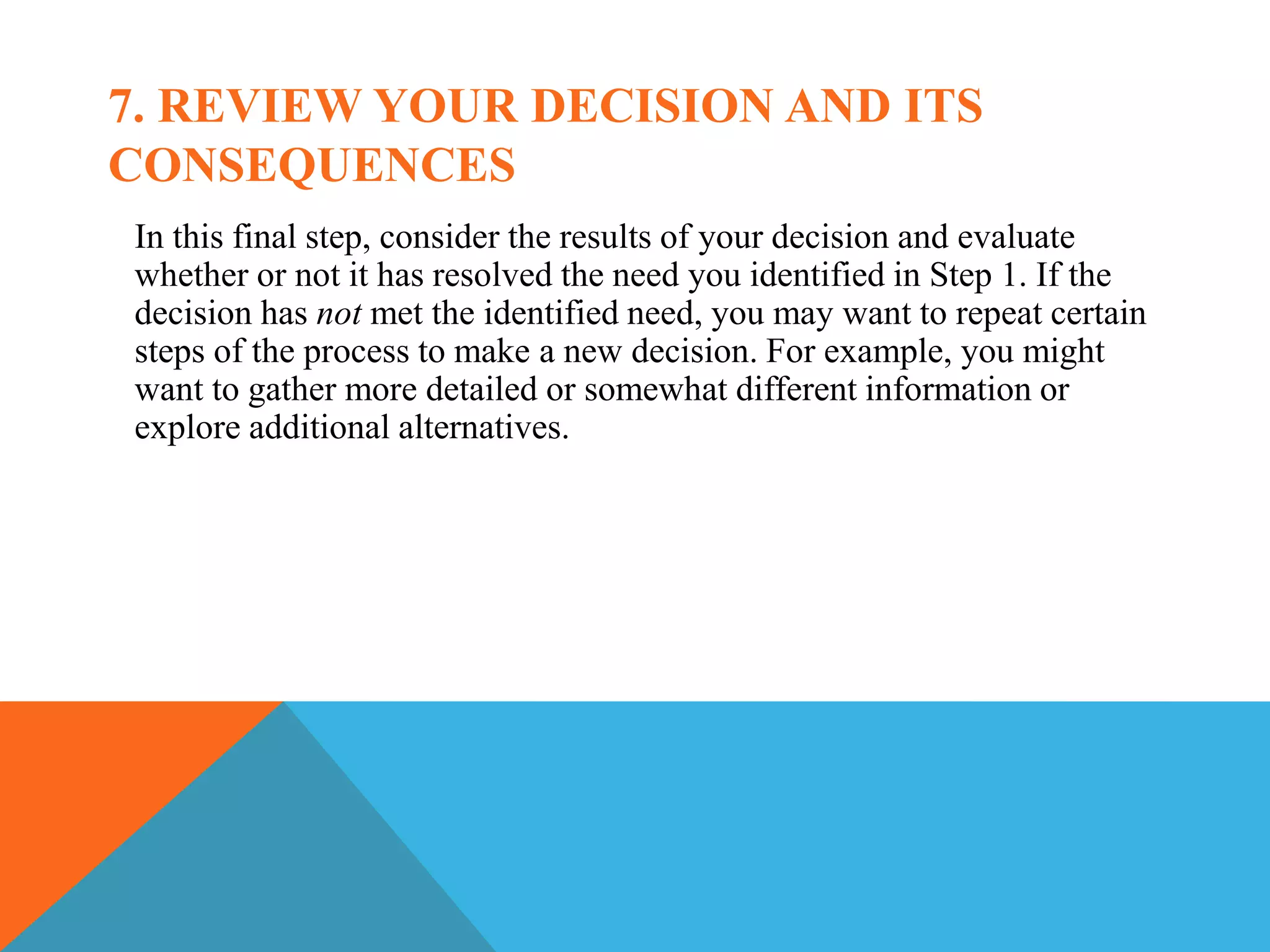 7. REVIEW YOUR DECISION AND ITS
CONSEQUENCES
In this final step, consider the results of your decision and evaluate
whether or not it has resolved the need you identified in Step 1. If the
decision has not met the identified need, you may want to repeat certain
steps of the process to make a new decision. For example, you might
want to gather more detailed or somewhat different information or
explore additional alternatives.
 