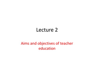 Lecture 2
Aims and objectives of teacher
education
 