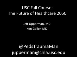 USC Fall Course:
The Future of Healthcare 2050
Jeff Upperman, MD
Ken Geller, MD
@PedsTraumaMan
jupperman@chla.usc.edu
 
