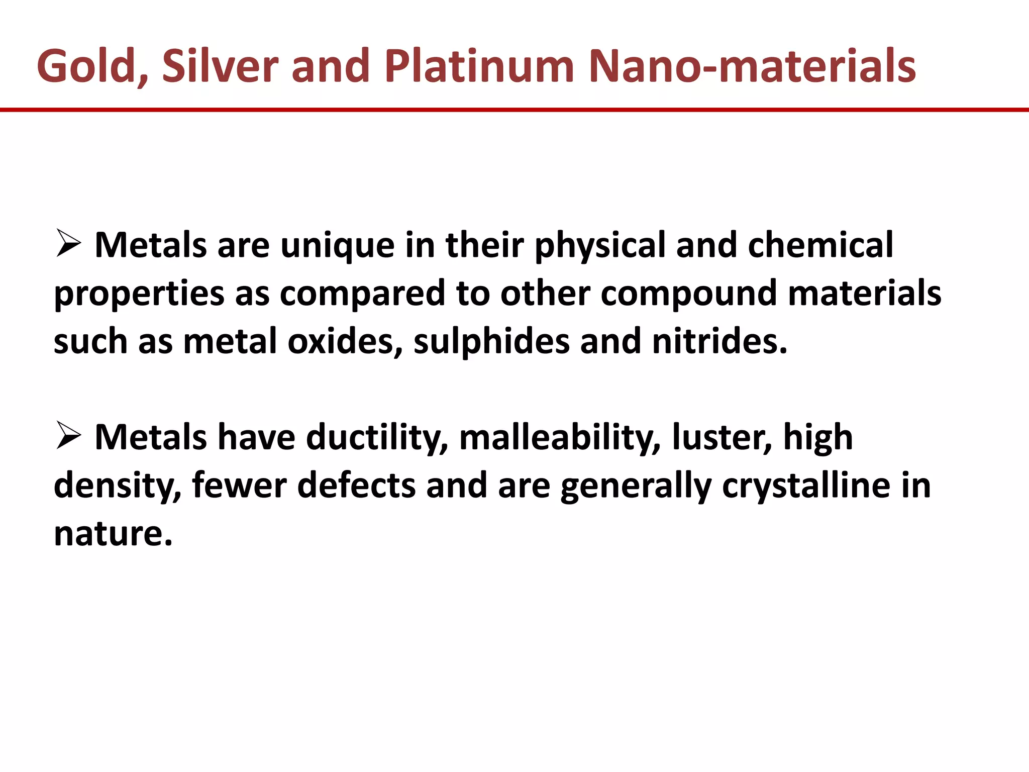 Gold, Silver and Platinum Nano-materials


 Metals are unique in their physical and chemical
properties as compared to other compound materials
such as metal oxides, sulphides and nitrides.

 Metals have ductility, malleability, luster, high
density, fewer defects and are generally crystalline in
nature.
 